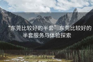 “东莞比较好的半套”东莞比较好的半套服务与体验探索