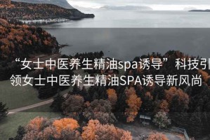 “女士中医养生精油spa诱导”科技引领女士中医养生精油SPA诱导新风尚