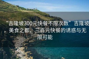 “吉隆坡300元快餐不限次数”吉隆坡，美食之都，三百元快餐的诱惑与无限可能