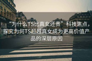 “为什么TS比真女还贵”科技焦点，探究为何TS超越真女成为更高价值产品的深层原因