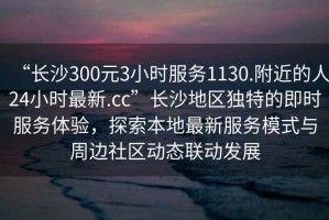 “长沙300元3小时服务1130.附近的人24小时最新.cc”长沙地区独特的即时服务体验，探索本地最新服务模式与周边社区动态联动发展