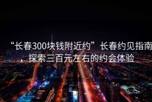 “长春300块钱附近约”长春约见指南，探索三百元左右的约会体验