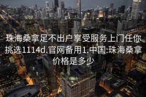 珠海桑拿足不出户享受服务上门任你挑选1114d.官网备用1.中国:珠海桑拿价格是多少