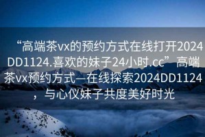 “高端茶vx的预约方式在线打开2024DD1124.喜欢的妹子24小时.cc”高端茶vx预约方式—在线探索2024DD1124，与心仪妹子共度美好时光