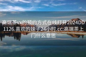 高端茶vx的预约方式在线打开2024DD1126.喜欢的妹子24小时.cc:高端茶上门什么意思