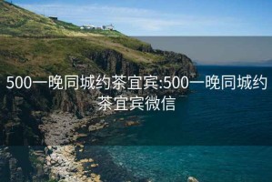 500一晚同城约茶宜宾:500一晚同城约茶宜宾微信