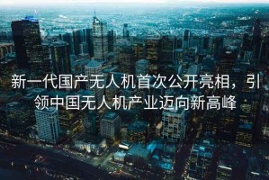 新一代国产无人机首次公开亮相，引领中国无人机产业迈向新高峰