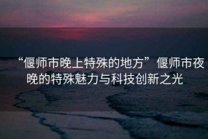 “偃师市晚上特殊的地方”偃师市夜晚的特殊魅力与科技创新之光