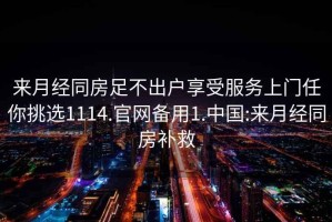 来月经同房足不出户享受服务上门任你挑选1114.官网备用1.中国:来月经同房补救