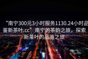 “南宁300元3小时服务1130.24小时品鉴新茶叶.cc”南宁的茶韵之旅，探索新茶叶的品鉴之旅