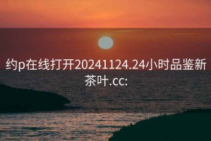 约p在线打开20241124.24小时品鉴新茶叶.cc: