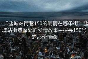 “盐城站街巷150的爱情在哪条街”盐城站街巷深处的爱情故事—探寻150号的那份情缘