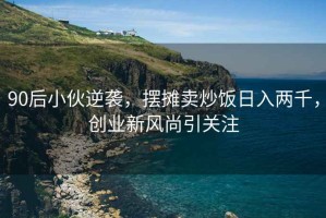 90后小伙逆袭，摆摊卖炒饭日入两千，创业新风尚引关注