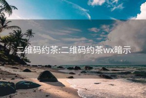 二维码约茶:二维码约茶wx暗示