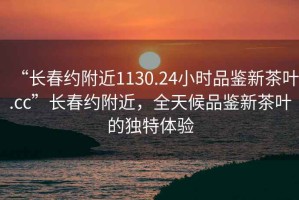 “长春约附近1130.24小时品鉴新茶叶.cc”长春约附近，全天候品鉴新茶叶的独特体验