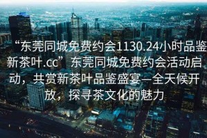 “东莞同城免费约会1130.24小时品鉴新茶叶.cc”东莞同城免费约会活动启动，共赏新茶叶品鉴盛宴—全天候开放，探寻茶文化的魅力