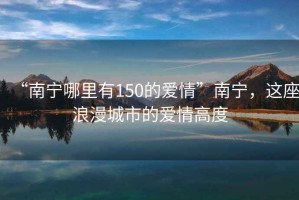 “南宁哪里有150的爱情”南宁，这座浪漫城市的爱情高度