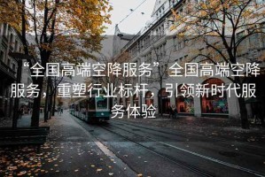 “全国高端空降服务”全国高端空降服务，重塑行业标杆，引领新时代服务体验