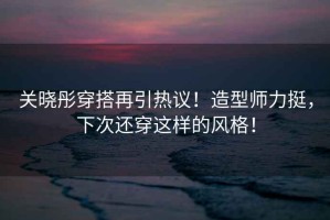 关晓彤穿搭再引热议！造型师力挺，下次还穿这样的风格！