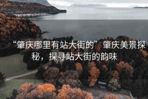 “肇庆哪里有站大街的”肇庆美景探秘，探寻站大街的韵味