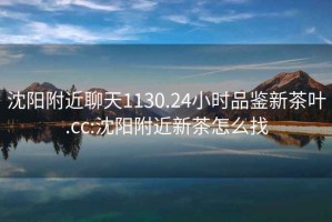 沈阳附近聊天1130.24小时品鉴新茶叶.cc:沈阳附近新茶怎么找