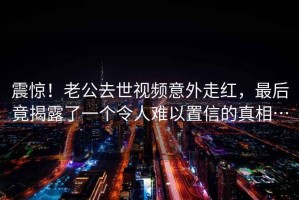 震惊！老公去世视频意外走红，最后竟揭露了一个令人难以置信的真相…