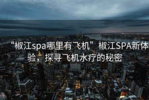 “椒江spa哪里有飞机”椒江SPA新体验，探寻飞机水疗的秘密