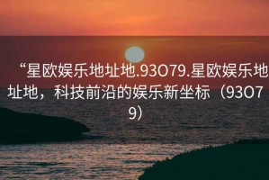 “星欧娱乐地址地.93O79.星欧娱乐地址地，科技前沿的娱乐新坐标（93O79）