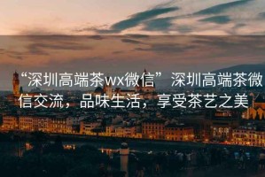 “深圳高端茶wx微信”深圳高端茶微信交流，品味生活，享受茶艺之美