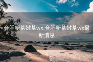 合肥新茶嫩茶wx:合肥新茶嫩茶wx最新消息