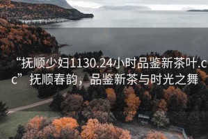 “抚顺少妇1130.24小时品鉴新茶叶.cc”抚顺春韵，品鉴新茶与时光之舞