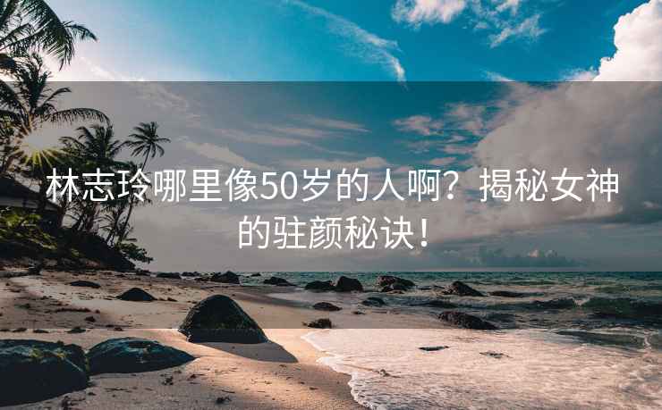 林志玲哪里像50岁的人啊？揭秘女神的驻颜秘诀！