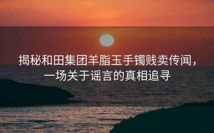 揭秘和田集团羊脂玉手镯贱卖传闻，一场关于谣言的真相追寻