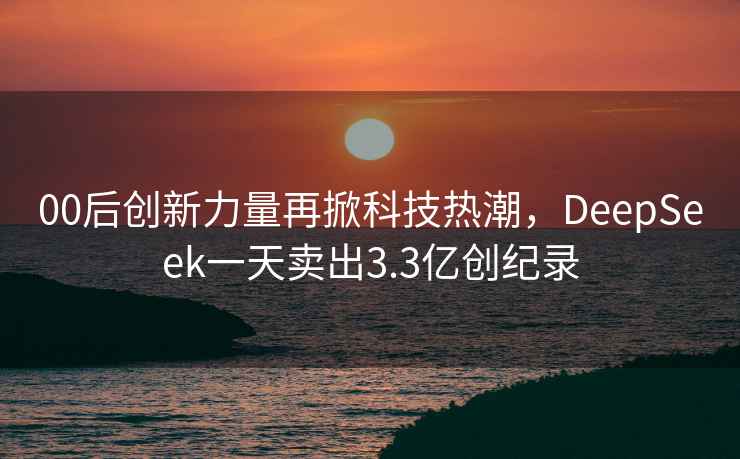 00后创新力量再掀科技热潮，DeepSeek一天卖出3.3亿创纪录