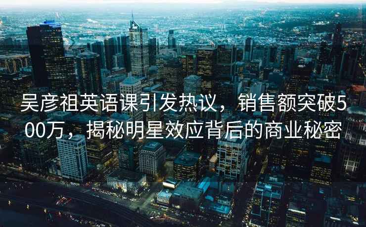 吴彦祖英语课引发热议，销售额突破500万，揭秘明星效应背后的商业秘密