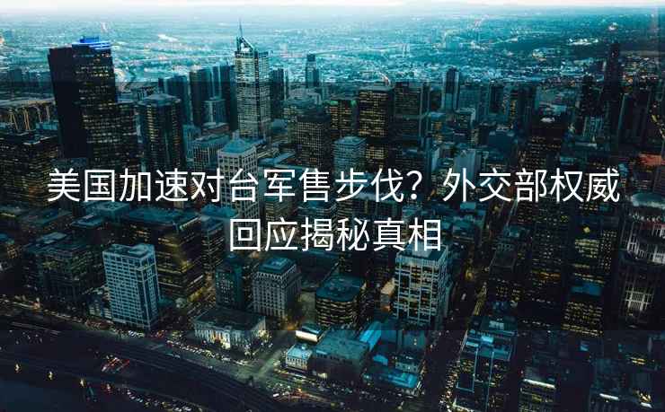 美国加速对台军售步伐？外交部权威回应揭秘真相