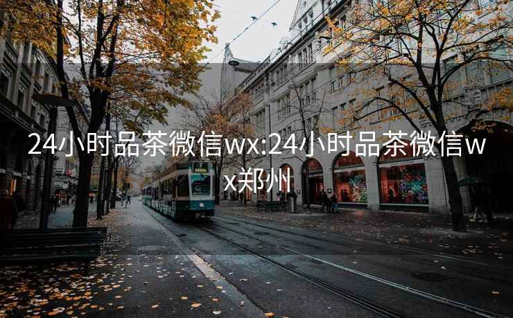 24小时品茶微信wx:24小时品茶微信wx郑州