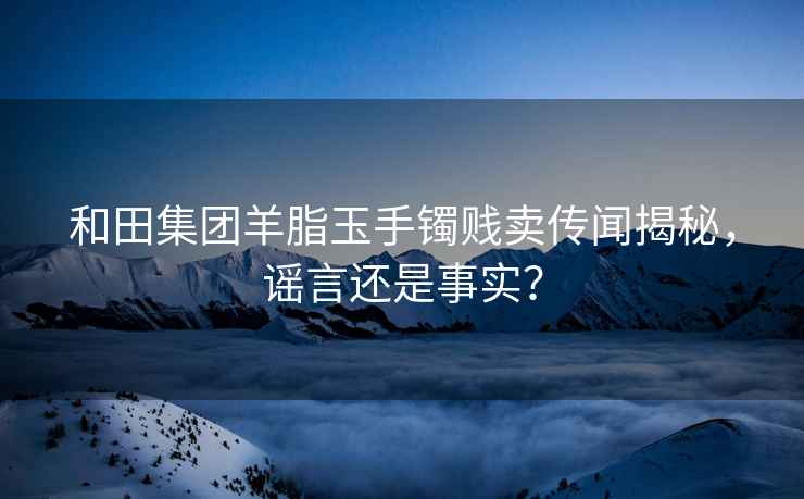 和田集团羊脂玉手镯贱卖传闻揭秘，谣言还是事实？