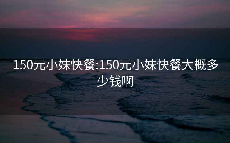 150元小妹快餐:150元小妹快餐大概多少钱啊