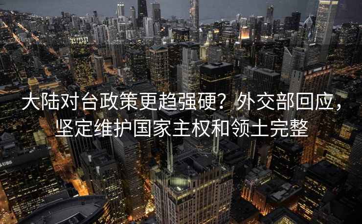 大陆对台政策更趋强硬？外交部回应，坚定维护国家主权和领土完整