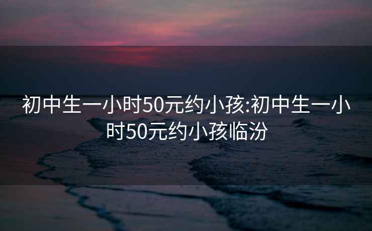 初中生一小时50元约小孩:初中生一小时50元约小孩临汾