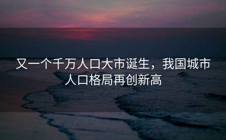 又一个千万人口大市诞生，我国城市人口格局再创新高