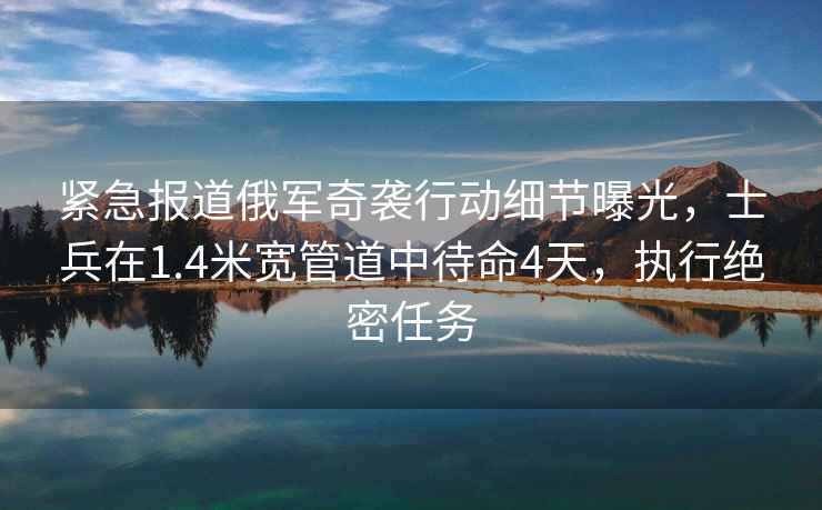 紧急报道俄军奇袭行动细节曝光，士兵在1.4米宽管道中待命4天，执行绝密任务