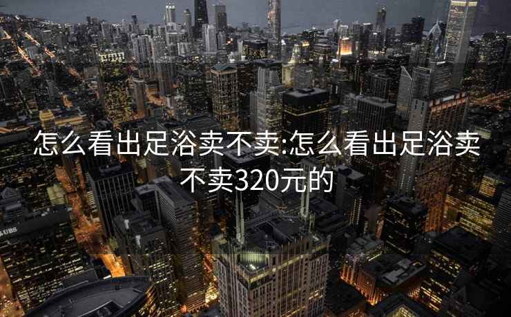 怎么看出足浴卖不卖:怎么看出足浴卖不卖320元的