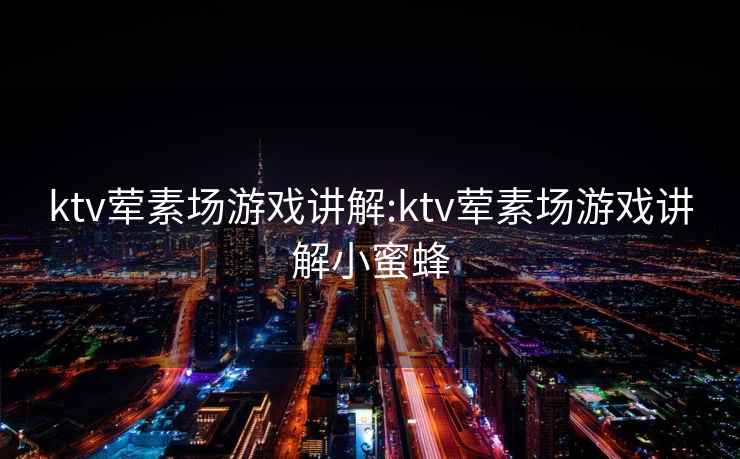 ktv荤素场游戏讲解:ktv荤素场游戏讲解小蜜蜂