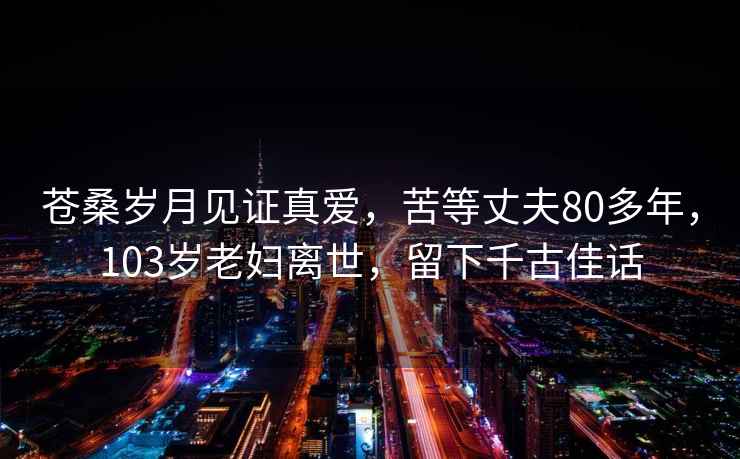 苍桑岁月见证真爱，苦等丈夫80多年，103岁老妇离世，留下千古佳话