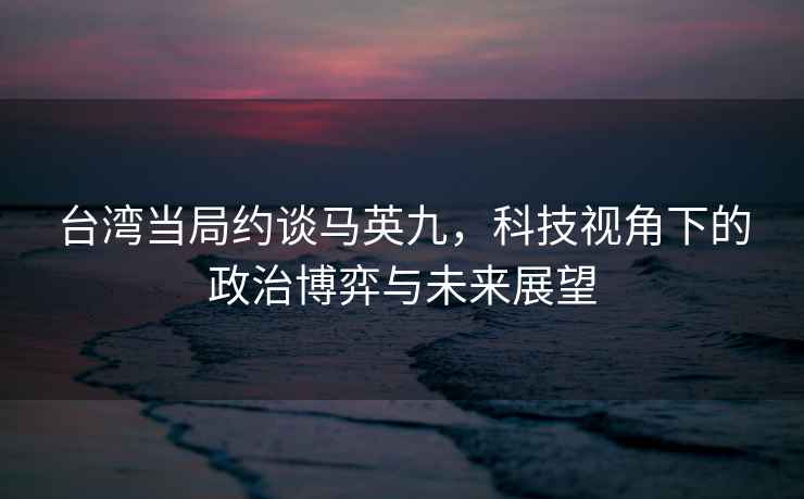 台湾当局约谈马英九，科技视角下的政治博弈与未来展望