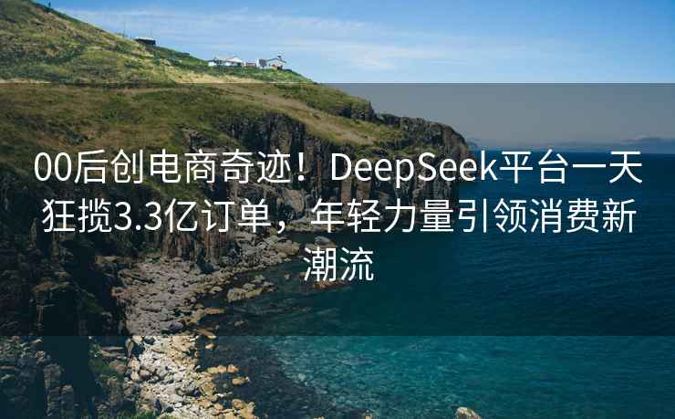 00后创电商奇迹！DeepSeek平台一天狂揽3.3亿订单，年轻力量引领消费新潮流