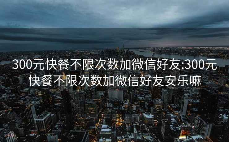 300元快餐不限次数加微信好友:300元快餐不限次数加微信好友安乐嘛