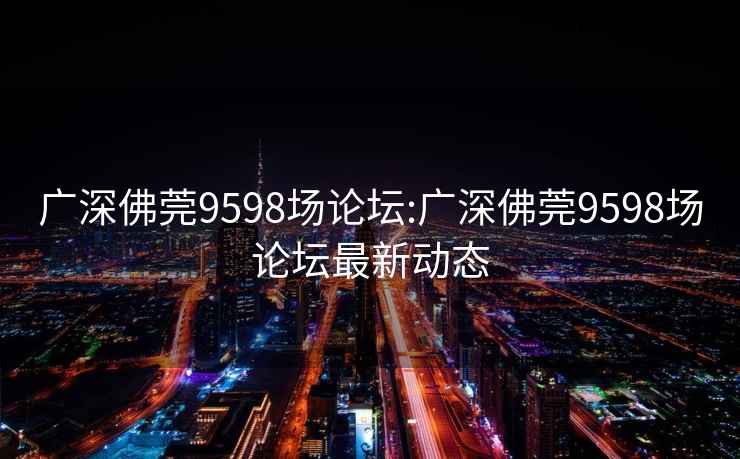 广深佛莞9598场论坛:广深佛莞9598场论坛最新动态